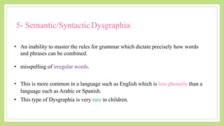 5- Semantic/SyntacticDysgraphia:
• An inability to master the rules for grammar which dictate precisely how words
and phrases can be combined.
• misspelling of irregular words.
• This is more common in a language such as English which is less phonetic than a
language such as Arabic or Spanish.
• This type of Dysgraphia is very rare in children.
 