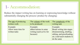 1- Accommodation:
Reduce the impact writing has on learning or expressing knowledge without
substantially changing the process/ product by changing:
The rate of producing
written work
The volume of the work
to be produced:
The complexity of the
writing task
Example:
Allow more time for
written tasks
Example:
abbreviations in some
writing (such as b/c for
because)
Example:
Break writing into stages
(brainstorming, drafting,
editing, and proofreading,
etc.) and teach students to
do the same
 
