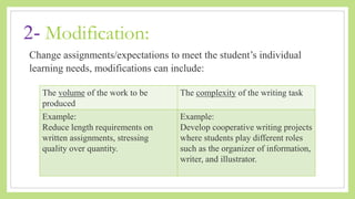 2- Modification:
Change assignments/expectations to meet the student’s individual
learning needs, modifications can include:
The volume of the work to be
produced
The complexity of the writing task
Example:
Reduce length requirements on
written assignments, stressing
quality over quantity.
Example:
Develop cooperative writing projects
where students play different roles
such as the organizer of information,
writer, and illustrator.
 
