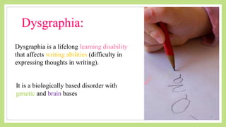 Dysgraphia:
Dysgraphia is a lifelong learning disability
that affects writing abilities (difficulty in
expressing thoughts in writing).
It is a biologically based disorder with
genetic and brain bases
 