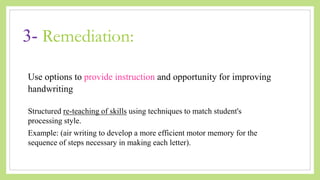3- Remediation:
Use options to provide instruction and opportunity for improving
handwriting
Structured re-teaching of skills using techniques to match student's
processing style.
Example: (air writing to develop a more efficient motor memory for the
sequence of steps necessary in making each letter).
 