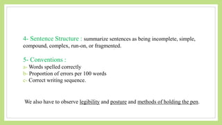 4- Sentence Structure : summarize sentences as being incomplete, simple,
compound, complex, run-on, or fragmented.
5- Conventions :
a- Words spelled correctly
b- Proportion of errors per 100 words
c- Correct writing sequence.
We also have to observe legibility and posture and methods of holding the pen.
 