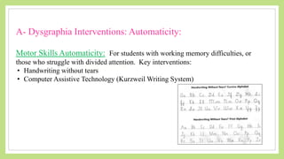 A- Dysgraphia Interventions: Automaticity:
Motor Skills Automaticity: For students with working memory difficulties, or
those who struggle with divided attention. Key interventions:
• Handwriting without tears
• Computer Assistive Technology (Kurzweil Writing System)
 