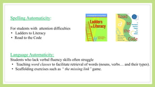 Spelling Automaticity:
For students with attention difficulties
• Ladders to Literacy
• Road to the Code
Language Automaticity:
Students who lack verbal fluency skills often struggle
• Teaching word classes to facilitate retrieval of words (nouns, verbs… and their types).
• Scaffolding exercises such as “ the missing link” game.
 