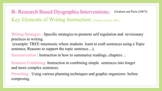 Writing Strategies : Specific strategies to promote self regulation and revisionary
practices in writing.
(example: TREE mnemonic where students learn to craft sentences using a Topic
sentence, Reasons to support the topic sentence…).
Key Elements of Writing Instruction: (Graham & Perin, 2007)
B- Research Based Dysgraphia Interventions: (Graham and Perin (2007))
Summarization : Instruction in how to summarize readings, chapters…
Sentence Combining: Instruction in combining simple sentences into longer
and more complex sentences.
Prewriting : Using various planning techniques and graphic organizers before
composing.
 
