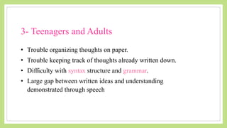 • Trouble organizing thoughts on paper.
• Trouble keeping track of thoughts already written down.
• Difficulty with syntax structure and grammar.
• Large gap between written ideas and understanding
demonstrated through speech
3- Teenagers and Adults
 