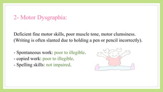 2- Motor Dysgraphia:
Deficient fine motor skills, poor muscle tone, motor clumsiness.
(Writing is often slanted due to holding a pen or pencil incorrectly).
- Spontaneous work: poor to illegible.
- copied work: poor to illegible.
- Spelling skills: not impaired.
 