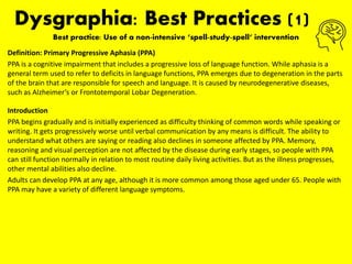 Dysgraphia: Best Practices (1)
Best practice: Use of a non-intensive ‘spell-study-spell‘ intervention
Definition: Primary Progressive Aphasia (PPA)
PPA is a cognitive impairment that includes a progressive loss of language function. While aphasia is a
general term used to refer to deficits in language functions, PPA emerges due to degeneration in the parts
of the brain that are responsible for speech and language. It is caused by neurodegenerative diseases,
such as Alzheimer’s or Frontotemporal Lobar Degeneration.
Introduction
PPA begins gradually and is initially experienced as difficulty thinking of common words while speaking or
writing. It gets progressively worse until verbal communication by any means is difficult. The ability to
understand what others are saying or reading also declines in someone affected by PPA. Memory,
reasoning and visual perception are not affected by the disease during early stages, so people with PPA
can still function normally in relation to most routine daily living activities. But as the illness progresses,
other mental abilities also decline.
Adults can develop PPA at any age, although it is more common among those aged under 65. People with
PPA may have a variety of different language symptoms.
 