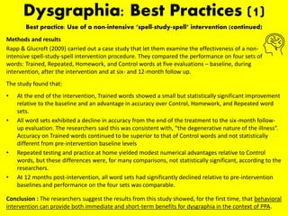 Dysgraphia: Best Practices (1)
Best practice: Use of a non-intensive ‘spell-study-spell‘ intervention (continued)
Methods and results
Rapp & Glucroft (2009) carried out a case study that let them examine the effectiveness of a non-
intensive spell-study-spell intervention procedure. They compared the performance on four sets of
words: Trained, Repeated, Homework, and Control words at five evaluations – baseline, during
intervention, after the intervention and at six- and 12-month follow up.
The study found that:
• At the end of the intervention, Trained words showed a small but statistically significant improvement
relative to the baseline and an advantage in accuracy over Control, Homework, and Repeated word
sets.
• All word sets exhibited a decline in accuracy from the end of the treatment to the six-month follow-
up evaluation. The researchers said this was consistent with, “the degenerative nature of the illness”.
Accuracy on Trained words continued to be superior to that of Control words and not statistically
different from pre-intervention baseline levels
• Repeated testing and practice at home yielded modest numerical advantages relative to Control
words, but these differences were, for many comparisons, not statistically significant, according to the
researchers.
• At 12 months post-intervention, all word sets had significantly declined relative to pre-intervention
baselines and performance on the four sets was comparable.
Conclusion : The researchers suggest the results from this study showed, for the first time, that behavioral
intervention can provide both immediate and short-term benefits for dysgraphia in the context of PPA.
 