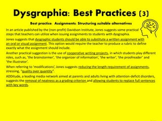 Dysgraphia: Best Practices (3)
Best practice: Assignments: Structuring suitable alternatives
In an article published by the (non-profit) Davidson Institute, Jones suggests some practical
steps that teachers can utilize when issuing assignments to students with dysgraphia.
Jones suggests that dysgraphic students should be able to substitute a written assignment with
an oral or visual assignment. This option would require the teacher to produce a rubric to define
exactly what the assignment should include.
Another practical suggestion is the use of cooperative writing projects, in which students play different
roles, such as, ‘the brainstormer’, ‘the organizer of information’, ‘the writer’, ‘the proofreader’ and
‘the illustrator’.
When referring to ‘modifications’, Jones suggests reducing the length requirement of assignments,
stressing, “quality over quantity”.
ADDitude, a leading media network aimed at parents and adults living with attention-deficit disorders,
suggests the removal of neatness as a grading criterion and allowing students to replace full sentences
with key words.
*Dysgraphia Accommodations and Modifications (1999)
 