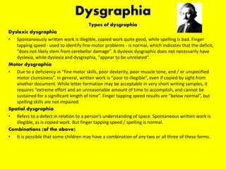 Dysgraphia
Types of dysgraphia
Dyslexic dysgraphia
• Spontaneously written work is illegible, copied work quite good, while spelling is bad. Finger
tapping speed - used to identify fine motor problems - is normal, which indicates that the deficit,
“does not likely stem from cerebellar damage”. A dyslexic dysgraphic does not necessarily have
dyslexia, while dyslexia and dysgraphia, “appear to be unrelated”.
Motor dysgraphia
• Due to a deficiency in “fine motor skills, poor dexterity, poor muscle tone, and / or unspecified
motor clumsiness”. In general, written work is “poor to illegible”, even if copied by sight from
another document. While letter formation may be acceptable in very short writing samples, it
requires “extreme effort and an unreasonable amount of time to accomplish, and cannot be
sustained for a significant length of time”. Finger tapping speed results are “below normal”, but
spelling skills are not impaired.
Spatial dysgraphia
• Refers to a defect in relation to a person’s understanding of space. Spontaneous written work is
illegible, as is copied work. But finger tapping speed / spelling is normal.
Combinations (of the above)
• It is possible that some children may have a combination of any two or all three of these forms.
 