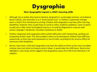 Dysgraphia
How dysgraphia impacts a child’s learning skills
• Although not as widely discussed as dyslexia, dysgraphia is surprisingly common, according to
Devine (2016), who describes it as a “brain-based issue”. In children, it generally emerges
when a child is first introduced to writing. Children with dysgraphia may have other learning
disabilities, however, they usually have no social or other academic problems. Cases in adults
usually occur after some neurological trauma or it could be diagnosed in a person with
autism, Asperger’s Syndrome, Tourette’s Syndrome or ADHD.
• Children diagnosed with dysgraphia often exhibit difficulties with handwriting, spelling and
composing written work. The main problem seems to be perceptual; children have difficulty
sequencing, so they may write backwards or out of order, according to the Arizona Office for
Americans with Disabilities.
• Devine notes that a child with dysgraphia may have the ability to think up the most incredibly
creative story, but when to trying to write it down, it would take the child hours. Devine also
highlights a case study, which suggests that dysgraphia causes the child to be held back in all
subjects.
 