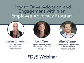 How to Drive Adoption and 
Engagement within an 
Employee Advocacy Program 
Lori Grey 
Senior Manager Brand 
& Eminence at Deloitte 
@lsgrey 
#DySiWebinar 
Susan Emerick 
CEO & Founder 
at Brands Rising 
@sfemerick 
Alex Cramer 
VP of Business Development 
at Dynamic Signal 
@cramer1000 
 