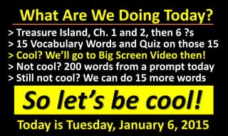 What Are We Doing Today?
So let’s be cool!
> Treasure Island, Ch. 1 and 2, then 6 ?s
> 15 Vocabulary Words and Quiz on those 15
> Cool? We’ll go to Big Screen Video then!
> Not cool? 200 words from a prompt today
> Still not cool? We can do 15 more words
Today is Tuesday, January 6, 2015
 