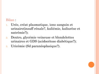Bilan :
1. Urée, créat plasmatique, iono sanguin et
urinaire(insuff rénale?, kaliémie, kaliurèse et
natrémie?);
2. Dextro, glycémie veineuse et blondelettes
urinaires et GDS (acidocétose diabétique?);
3. Uricémie (Sd paranéoplasique?).
 