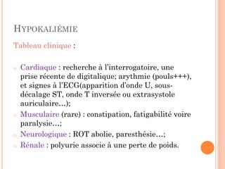 HYPOKALIÉMIE
Tableau clinique :
o Cardiaque : recherche à l’interrogatoire, une
prise récente de digitalique; arythmie (pouls+++),
et signes à l’ECG(apparition d’onde U, sous-
décalage ST, onde T inversée ou extrasystole
auriculaire…);
o Musculaire (rare) : constipation, fatigabilité voire
paralysie…;
o Neurologique : ROT abolie, paresthésie…;
o Rénale : polyurie associe à une perte de poids.
 