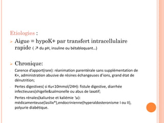 Etiologies :
 Aigue = hypoK+ par transfert intracellulaire
rapide ( ↗ du pH, insuline ou bétabloquant…)
 Chronique:
- Carence d’apport(rare): réanimation parentérale sans supplémentation de
K+, administration abusive de résines échangeuses d’ions, grand état de
dénutrition;
- Pertes digestives( si Ku<10mmol/24H): fistule digestive, diarrhée
infectieuses(shigelle&salmonelle ou abus de laxatif;
- Pertes rénales(kaliurèse et kaliémie ↘):
médicamenteuse(lasilix®),endocrinienne(hyperaldosteronisme I ou II),
polyurie diabétique.
 