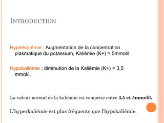 INTRODUCTION
Hyperkaliémie : Augmentation de la concentration
plasmatique du potassium, Kaliémie (K+) > 5mmol/l
Hypokaliémie : diminution de la Kaliémie (K+) < 3,5
mmol/l.
L’hyperkaliémie est plus fréquente que l’hypokaliémie.
La valeur normal de la kaliémie est comprise entre 3,5 et 5mmol/l.
 