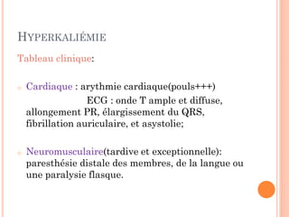 HYPERKALIÉMIE
Tableau clinique:
o Cardiaque : arythmie cardiaque(pouls+++)
ECG : onde T ample et diffuse,
allongement PR, élargissement du QRS,
fibrillation auriculaire, et asystolie;
o Neuromusculaire(tardive et exceptionnelle):
paresthésie distale des membres, de la langue ou
une paralysie flasque.
 