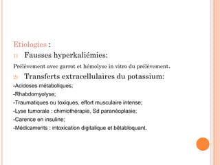 Etiologies :
1) Fausses hyperkaliémies:
Prélèvement avec garrot et hémolyse in vitro du prélèvement.
2) Transferts extracellulaires du potassium:
-Acidoses métaboliques;
-Rhabdomyolyse;
-Traumatiques ou toxiques, effort musculaire intense;
-Lyse tumorale : chimiothérapie, Sd paranéoplasie;
-Carence en insuline;
-Médicaments : intoxication digitalique et bêtabloquant.
 
