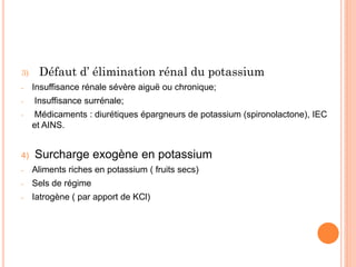 3) Défaut d’ élimination rénal du potassium
- Insuffisance rénale sévère aiguë ou chronique;
- Insuffisance surrénale;
- Médicaments : diurétiques épargneurs de potassium (spironolactone), IEC
et AINS.
4) Surcharge exogène en potassium
- Aliments riches en potassium ( fruits secs)
- Sels de régime
- Iatrogène ( par apport de KCl)
 