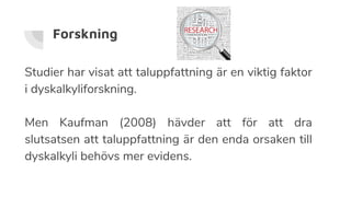 Forskning
Studier har visat att taluppfattning är en viktig faktor
i dyskalkyliforskning.
Men Kaufman (2008) hävder att för att dra
slutsatsen att taluppfattning är den enda orsaken till
dyskalkyli behövs mer evidens.
 