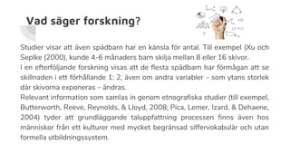 Vad säger forskning?
Studier visar att även spädbarn har en känsla för antal. Till exempel (Xu och
Seplke (2000), kunde 4-6 månaders barn skilja mellan 8 eller 16 skivor.
I en efterföljande forskning visas att de flesta spädbarn har förmågan att se
skillnaden i ett förhållande 1: 2, även om andra variabler – som ytans storlek
där skivorna exponeras – ändras.
Relevant information som samlas in genom etnografiska studier (till exempel,
Butterworth, Reeve, Reynolds, & Lloyd, 2008; Pica, Lemer, Izard, & Dehaene,
2004) tyder att grundläggande taluppfattning processen finns även hos
människor från ett kulturer med mycket begränsad siffervokabulär och utan
formella utbildningssystem.
 