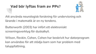 Vad bör lyftas fram av PPs?
Att använda neurologisk forskning för undervisning och
lärande i matematik är en ny tendens.
Butterworth (2003) har infört ett elektroniskt
screeningsverktyg för dyskalkyli.
Wilson, Revkin, Cohen, Cohen har beskrivit hur datorprogram
kan användas för att stödja barn som har problem med
taluppfattning.
 