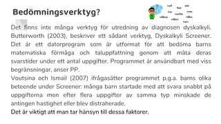 Bedömningsverktyg?
Det finns inte många verktyg för utredning av diagnosen dyskalkyli.
Butterworth (2003), beskriver ett sådant verktyg, Dyskalkyli Screener.
Det är ett datorprogram som är utformat för att bedöma barns
matematiska förmåga och taluppfattning genom att mäta deras
svarstider under ett antal uppgifter. Programmet är användbart med viss
begränsningar, anser PP.
Voutsina och Ismail (2007) ifrågasätter programmet p.g.a. barns olika
beteende under Screener: många barn startade med att svara snabbt på
uppgifterna men efter flera uppgifter av samma typ minskade de
antingen hastighet eller blev distraherade.
Det är viktigt att man tar hänsyn till dessa faktorer.
 