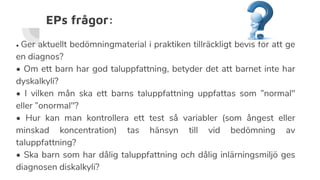 EPs frågor:
• Ger aktuellt bedömningmaterial i praktiken tillräckligt bevis för att ge
en diagnos?
• Om ett barn har god taluppfattning, betyder det att barnet inte har
dyskalkyli?
• I vilken mån ska ett barns taluppfattning uppfattas som ”normal"
eller ”onormal"?
• Hur kan man kontrollera ett test så variabler (som ångest eller
minskad koncentration) tas hänsyn till vid bedömning av
taluppfattning?
• Ska barn som har dålig taluppfattning och dålig inlärningsmiljö ges
diagnosen diskalkyli?
 