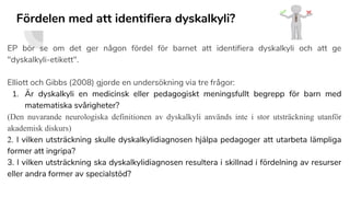 Fördelen med att identifiera dyskalkyli?
EP bör se om det ger någon fördel för barnet att identifiera dyskalkyli och att ge
"dyskalkyli-etikett".
Elliott och Gibbs (2008) gjorde en undersökning via tre frågor:
1. Är dyskalkyli en medicinsk eller pedagogiskt meningsfullt begrepp för barn med
matematiska svårigheter?
(Den nuvarande neurologiska definitionen av dyskalkyli används inte i stor utsträckning utanför
akademisk diskurs)
2. I vilken utsträckning skulle dyskalkylidiagnosen hjälpa pedagoger att utarbeta lämpliga
former att ingripa?
3. I vilken utsträckning ska dyskalkylidiagnosen resultera i skillnad i fördelning av resurser
eller andra former av specialstöd?
 