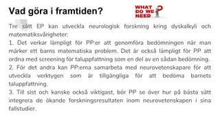 Vad göra i framtiden?
Tre sätt EP kan utveckla neurologisk forskning kring dyskalkyli och
matematiksvårigheter:
1. Det verkar lämpligt för PP:er att genomföra bedömningen när man
märker ett barns matematiska problem. Det är också lämpligt för PP att
ordna med screening för taluppfattning som en del av en sådan bedömning.
2. För det andra kan PP:erna samarbeta med neurovetenskapare för att
utveckla verktygen som är tillgängliga för att bedöma barnets
taluppfattning.
3. Till sist och kanske också viktigast, bör PP se över hur på bästa sätt
integrera de ökande forskningsresultaten inom neurovetenskapen i sina
fallstudier.
 