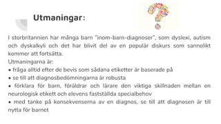 Utmaningar:
I storbritannien har många barn ”inom-barn-diagnoser”, som dyslexi, autism
och dyskalkyli och det har blivit del av en populär diskurs som sannolikt
kommer att fortsätta.
Utmaningarna är:
• fråga alltid efter de bevis som sådana etiketter är baserade på
• se till att diagnosbedömningarna är robusta
• förklara för barn, föräldrar och lärare den viktiga skillnaden mellan en
neurologisk etikett och elevens fastställda specialbehov
• med tanke på konsekvenserna av en diagnos, se till att diagnosen är till
nytta för barnet
 