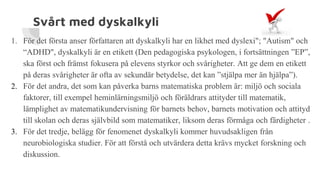 Svårt med dyskalkyli
1. För det första anser författaren att dyskalkyli har en likhet med dyslexi"; "Autism" och
“ADHD", dyskalkyli är en etikett (Den pedagogiska psykologen, i fortsättningen ”EP”,
ska först och främst fokusera på elevens styrkor och svårigheter. Att ge dem en etikett
på deras svårigheter är ofta av sekundär betydelse, det kan ”stjälpa mer än hjälpa”).
2. För det andra, det som kan påverka barns matematiska problem är: miljö och sociala
faktorer, till exempel heminlärningsmiljö och föräldrars attityder till matematik,
lämplighet av matematikundervisning för barnets behov, barnets motivation och attityd
till skolan och deras självbild som matematiker, liksom deras förmåga och färdigheter .
3. För det tredje, belägg för fenomenet dyskalkyli kommer huvudsakligen från
neurobiologiska studier. För att förstå och utvärdera detta krävs mycket forskning och
diskussion.
 