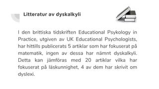 Litteratur av dyskalkyli
I den brittiska tidskriften Educational Psykology in
Practice, utgiven av UK Educational Psychologists,
har hittills publicerats 5 artiklar som har fokuserat på
matematik, ingen av dessa har nämnt dyskalkyli.
Detta kan jämföras med 20 artiklar vilka har
fokuserat på läskunnighet, 4 av dem har skrivit om
dyslexi.
 