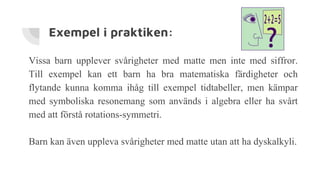 Exempel i praktiken:
Vissa barn upplever svårigheter med matte men inte med siffror.
Till exempel kan ett barn ha bra matematiska färdigheter och
flytande kunna komma ihåg till exempel tidtabeller, men kämpar
med symboliska resonemang som används i algebra eller ha svårt
med att förstå rotations-symmetri.
Barn kan även uppleva svårigheter med matte utan att ha dyskalkyli.
 