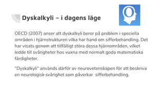 Dyskalkyli – i dagens läge
OECD (2007) anser att dyskalkyli beror på problem i speciella
områden i hjärnstrukturen vilka har hand om sifferbehandling. Det
har visats genom att tillfälligt störa dessa hjärnområden, vilket
ledde till svårigheter hos vuxna med normalt goda matematiska
färdigheter.
“Dyskalkyli" används därför av neurovetenskapen för att beskriva
en neurologisk svårighet som påverkar sifferbehandling.
 