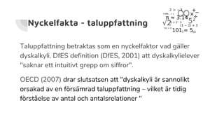 Nyckelfakta - taluppfattning
Taluppfattning betraktas som en nyckelfaktor vad gäller
dyskalkyli. DfES definition (DfES, 2001) att dyskalkylielever
"saknar ett intuitivt grepp om siffror".
OECD (2007) drar slutsatsen att "dyskalkyli är sannolikt
orsakad av en försämrad taluppfattning – vilket är tidig
förståelse av antal och antalsrelationer "
 