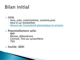  Utile
◦ Iono, urée, créatininémie, uricémie,prot
◦ Iono U sur échantillon
◦ Mesure de l’osmolarité plasmatique et urinaire
 Potentiellement utile:
◦ BNP
◦ Rénine, Aldostérone
◦ Cortisol, Test au synatcthène
◦ TSH
 Inutile: ADH
 