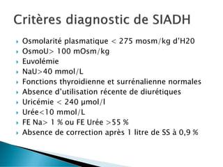  Osmolarité plasmatique < 275 mosm/kg d’H20
 OsmoU> 100 mOsm/kg
 Euvolémie
 NaU>40 mmol/L
 Fonctions thyroidienne et surrénalienne normales
 Absence d’utilisation récente de diurétiques
 Uricémie < 240 µmol/l
 Urée<10 mmol/L
 FE Na> 1 % ou FE Urée >55 %
 Absence de correction après 1 litre de SS à 0,9 %
 