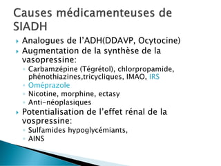  Analogues de l’ADH(DDAVP, Ocytocine)
 Augmentation de la synthèse de la
vasopressine:
◦ Carbamzépine (Tégrétol), chlorpropamide,
phénothiazines,tricycliques, IMAO, IRS
◦ Oméprazole
◦ Nicotine, morphine, ectasy
◦ Anti-néoplasiques
 Potentialisation de l’effet rénal de la
vospressine:
◦ Sulfamides hypoglycémiants,
◦ AINS
 