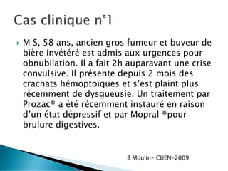  M S, 58 ans, ancien gros fumeur et buveur de
bière invétéré est admis aux urgences pour
obnubilation. Il a fait 2h auparavant une crise
convulsive. Il présente depuis 2 mois des
crachats hémoptoïques et s’est plaint plus
récemment de dysgueusie. Un traitement par
Prozac® a été récemment instauré en raison
d’un état dépressif et par Mopral ®pour
brulure digestives.
B Moulin- CUEN-2009
 