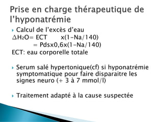  Calcul de l’excès d’eau
∆H₂O= ECT x(1-Na/140)
= Pdsx0,6x(1-Na/140)
ECT: eau corporelle totale
 Serum salé hypertonique(cf) si hyponatrémie
symptomatique pour faire disparaitre les
signes neuro (+ 3 à 7 mmol/l)
 Traitement adapté à la cause suspectée
 