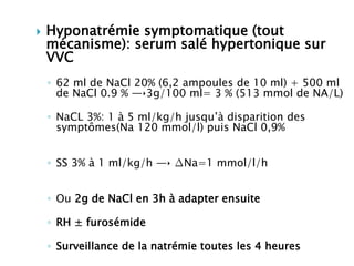  Hyponatrémie symptomatique (tout
mécanisme): serum salé hypertonique sur
VVC
◦ 62 ml de NaCl 20% (6,2 ampoules de 10 ml) + 500 ml
de NaCl 0.9 % ―‣3g/100 ml= 3 % (513 mmol de NA/L)
◦ NaCL 3%: 1 à 5 ml/kg/h jusqu’à disparition des
symptômes(Na 120 mmol/l) puis NaCl 0,9%
◦ SS 3% à 1 ml/kg/h ―‣ ∆Na=1 mmol/l/h
◦ Ou 2g de NaCl en 3h à adapter ensuite
◦ RH ± furosémide
◦ Surveillance de la natrémie toutes les 4 heures
 