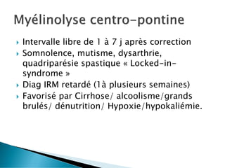  Intervalle libre de 1 à 7 j après correction
 Somnolence, mutisme, dysarthrie,
quadriparésie spastique « Locked-in-
syndrome »
 Diag IRM retardé (1à plusieurs semaines)
 Favorisé par Cirrhose/ alcoolisme/grands
brulés/ dénutrition/ Hypoxie/hypokaliémie.
 
