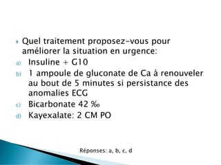  Quel traitement proposez-vous pour
améliorer la situation en urgence:
a) Insuline + G10
b) 1 ampoule de gluconate de Ca à renouveler
au bout de 5 minutes si persistance des
anomalies ECG
c) Bicarbonate 42 ‰
d) Kayexalate: 2 CM PO
Réponses: a, b, c, d
 