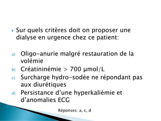  Sur quels critères doit on proposer une
dialyse en urgence chez ce patient:
a) Oligo-anurie malgré restauration de la
volémie
b) Créatininémie > 700 µmol/L
c) Surcharge hydro-sodée ne répondant pas
aux diurétiques
d) Persistance d’une hyperkaliémie et
d’anomalies ECG
Réponses: a, c, d
 