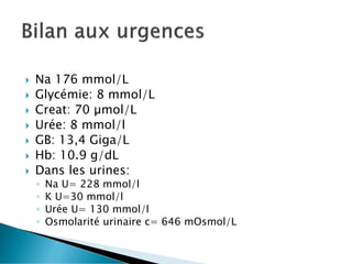  Na 176 mmol/L
 Glycémie: 8 mmol/L
 Creat: 70 µmol/L
 Urée: 8 mmol/l
 GB: 13,4 Giga/L
 Hb: 10.9 g/dL
 Dans les urines:
◦ Na U= 228 mmol/l
◦ K U=30 mmol/l
◦ Urée U= 130 mmol/l
◦ Osmolarité urinaire c= 646 mOsmol/L
 