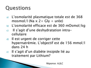a) L’osmolarité plasmatique totale est de 368
mosmol/l (Na x 2+ Gly + urée)
b) L’osmolarité efficace est de 360 mOsmol/kg
c) Il s’agit d’une deshydratation intra-
cellulaire
d) Il est urgent de corriger cette
hypernatrémie. L’objectif est de 156 mmol/l
dans 24 h
e) Il s’agit d’un diabète insipide lié au
traitement par Lithium?
Réponse: A,B,C
 