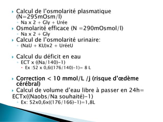  Calcul de l’osmolarité plasmatique
(N=295mOsm/l)
◦ Na x 2 + Gly + Urée
 Osmolarité efficace (N =290mOsmol/l)
◦ Na x 2 + Gly
 Calcul de l’osmolarité urinaire:
◦ (NaU + KU)x2 + UréeU
 Calcul du déficit en eau
◦ ECT x ((Na/140)-1)
 Ex :52 x 0,6((176/140)-1)= 8 L
 Correction < 10 mmol/L /j (risque d’œdème
cérébral)
 Calcul de volume d’eau libre à passer en 24h=
ECTx((Naobs/Na souhaité)-1)
◦ Ex: 52x0,6x((176/166)-1)=1,8L
 